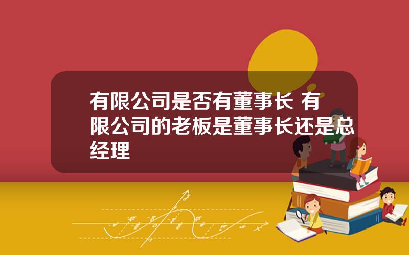 有限公司是否有董事长 有限公司的老板是董事长还是总经理